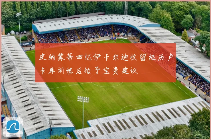 皮纳蒙蒂回忆伊卡尔迪收留经历卢卡库训练后给予宝贵建议
