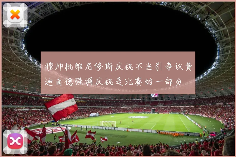 穆帅批维尼修斯庆祝不当引争议费迪南德强调庆祝是比赛的一部分