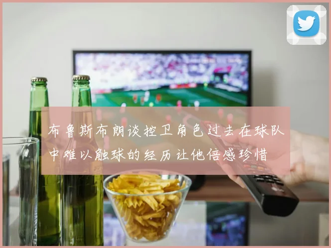 布鲁斯布朗谈控卫角色过去在球队中难以触球的经历让他倍感珍惜