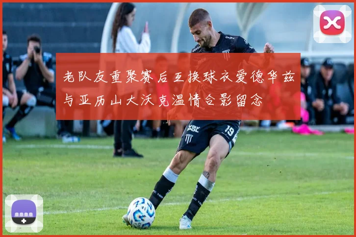 老队友重聚赛后互换球衣爱德华兹与亚历山大沃克温情合影留念