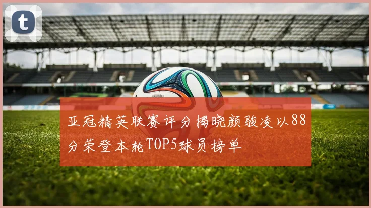 亚冠精英联赛评分揭晓颜骏凌以88分荣登本轮TOP5球员榜单