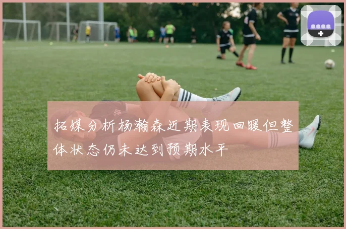 拓媒分析杨瀚森近期表现回暖但整体状态仍未达到预期水平