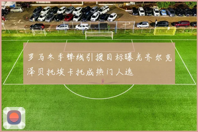 罗马冬季锋线引援目标曝光齐尔克泽贝托埃卡托成热门人选