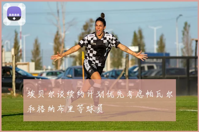 埃贝尔谈续约计划优先考虑帕瓦尔和格纳布里等球员