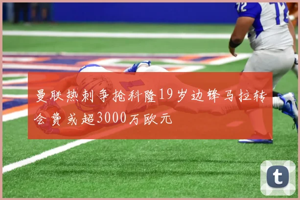 曼联热刺争抢科隆19岁边锋马拉转会费或超3000万欧元