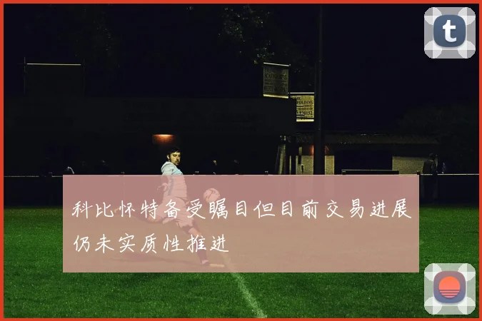 科比怀特备受瞩目但目前交易进展仍未实质性推进