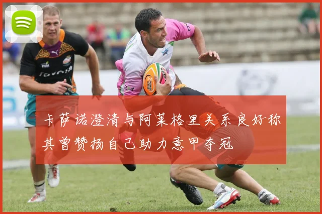 卡萨诺澄清与阿莱格里关系良好称其曾赞扬自己助力意甲夺冠