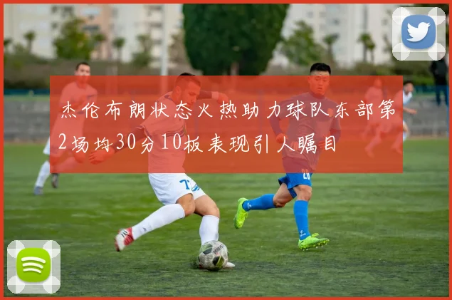 杰伦布朗状态火热助力球队东部第2场均30分10板表现引人瞩目