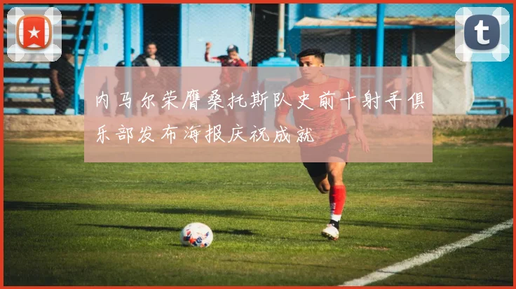 内马尔荣膺桑托斯队史前十射手俱乐部发布海报庆祝成就