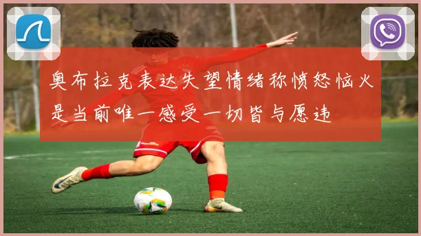 奥布拉克表达失望情绪称愤怒恼火是当前唯一感受一切皆与愿违