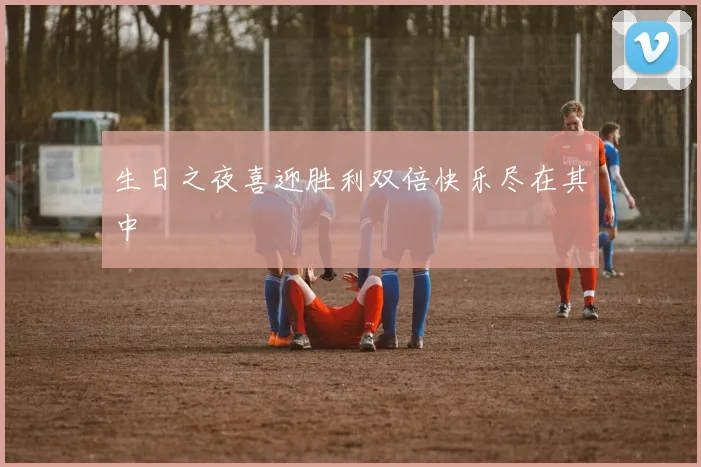 生日之夜喜迎胜利双倍快乐尽在其中