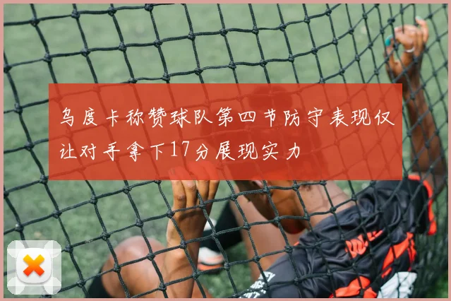 乌度卡称赞球队第四节防守表现仅让对手拿下17分展现实力