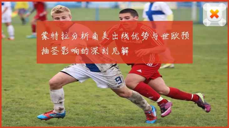 蒙特拉分析南美出线优势与世欧预抽签影响的深刻见解