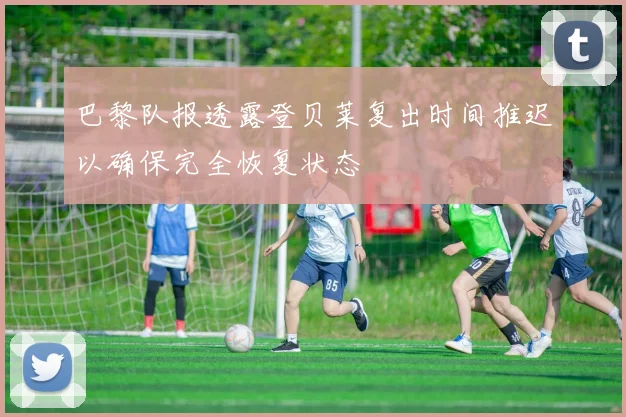 巴黎队报透露登贝莱复出时间推迟以确保完全恢复状态