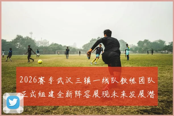 2026赛季武汉三镇一线队教练团队正式组建全新阵容展现未来发展潜力