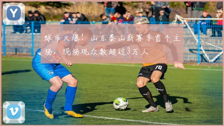 球市火爆！山东泰山新赛季首个主场，现场观众数超过3万人