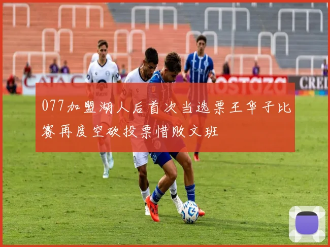 077加盟湖人后首次当选票王华子比赛再度空砍投票惜败文班